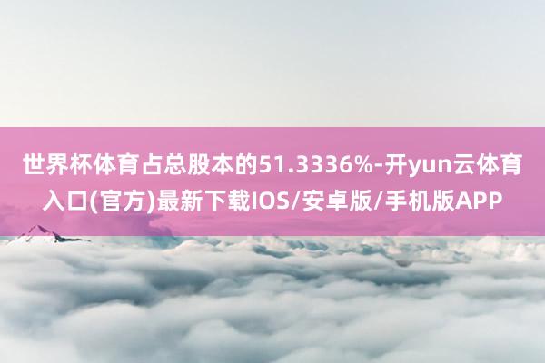 世界杯体育占总股本的51.3336%-开yun云体育入口(官方)最新下载IOS/安卓版/手机版APP