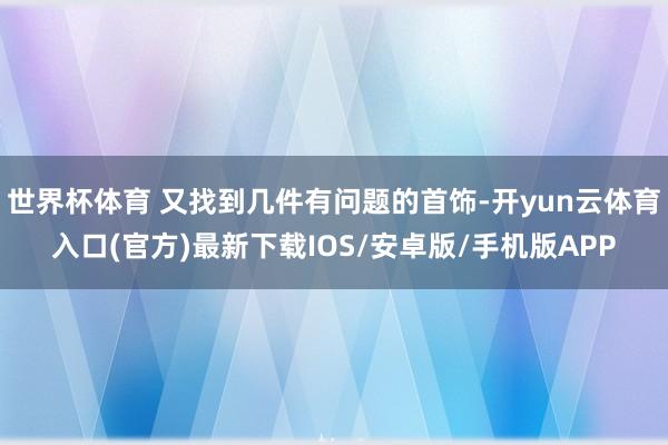 世界杯体育 又找到几件有问题的首饰-开yun云体育入口(官方)最新下载IOS/安卓版/手机版APP