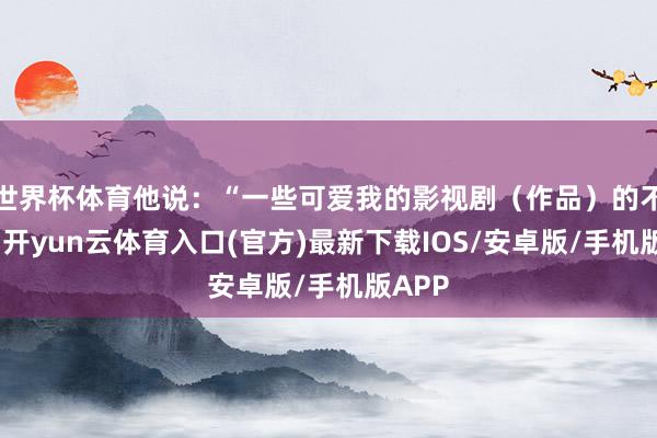世界杯体育他说：“一些可爱我的影视剧（作品）的不雅众-开yun云体育入口(官方)最新下载IOS/安卓版/手机版APP