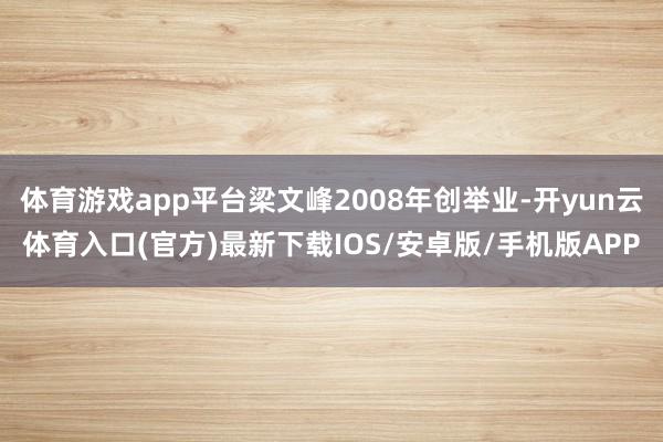体育游戏app平台梁文峰2008年创举业-开yun云体育入口(官方)最新下载IOS/安卓版/手机版APP
