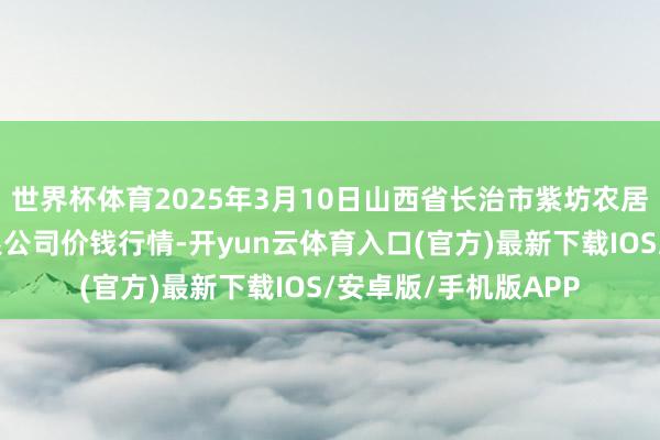 世界杯体育2025年3月10日山西省长治市紫坊农居品概述往复阛阓有限公司价钱行情-开yun云体育入口(官方)最新下载IOS/安卓版/手机版APP