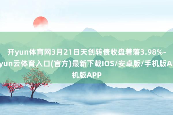 开yun体育网3月21日天创转债收盘着落3.98%-开yun云体育入口(官方)最新下载IOS/安卓版/手机版APP