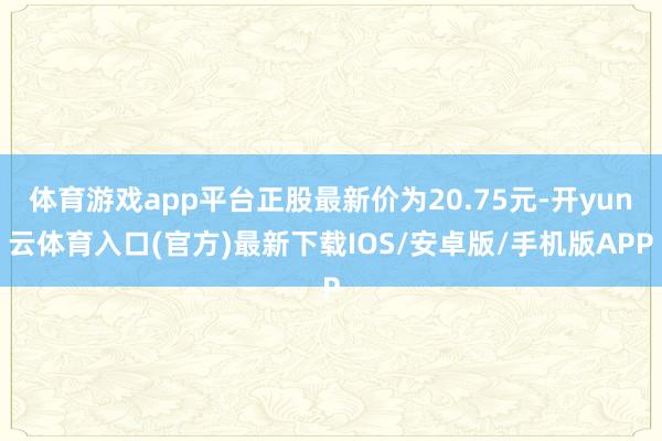 体育游戏app平台正股最新价为20.75元-开yun云体育入口(官方)最新下载IOS/安卓版/手机版APP