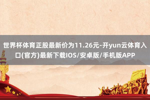 世界杯体育正股最新价为11.26元-开yun云体育入口(官方)最新下载IOS/安卓版/手机版APP
