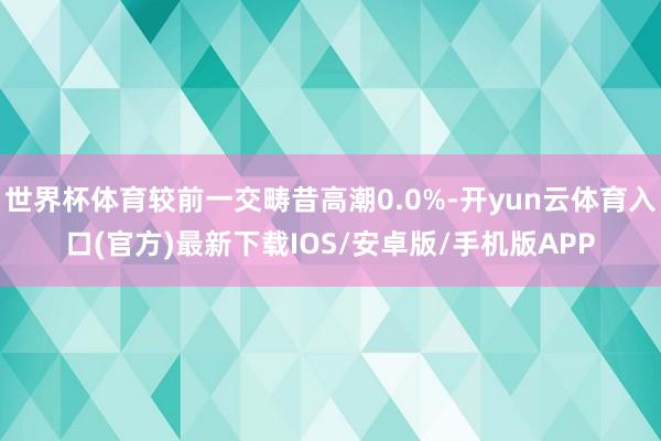 世界杯体育较前一交畴昔高潮0.0%-开yun云体育入口(官方)最新下载IOS/安卓版/手机版APP