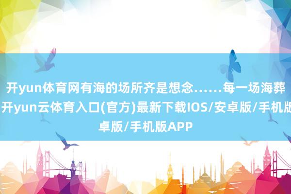 开yun体育网有海的场所齐是想念……　　每一场海葬庆典-开yun云体育入口(官方)最新下载IOS/安卓版/手机版APP