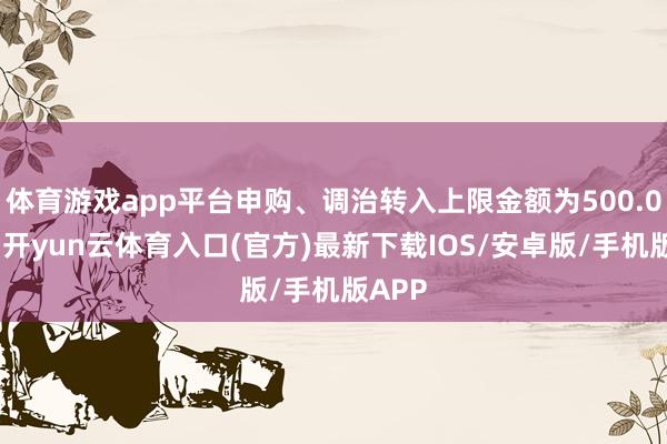 体育游戏app平台申购、调治转入上限金额为500.0万元-开yun云体育入口(官方)最新下载IOS/安卓版/手机版APP