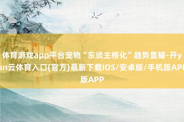 体育游戏app平台宠物“东谈主格化”趋势显耀-开yun云体育入口(官方)最新下载IOS/安卓版/手机版APP