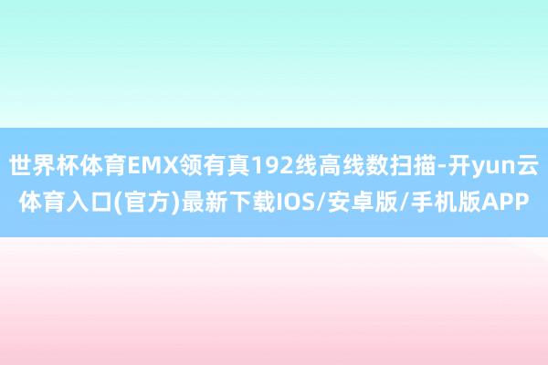 世界杯体育EMX领有真192线高线数扫描-开yun云体育入口(官方)最新下载IOS/安卓版/手机版APP