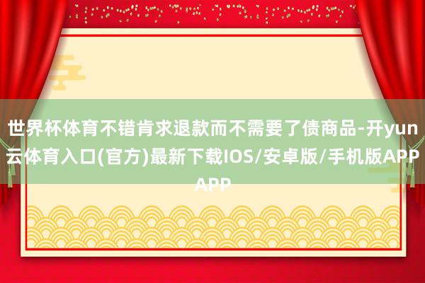 世界杯体育不错肯求退款而不需要了债商品-开yun云体育入口(官方)最新下载IOS/安卓版/手机版APP