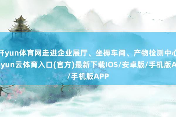 开yun体育网走进企业展厅、坐褥车间、产物检测中心-开yun云体育入口(官方)最新下载IOS/安卓版/手机版APP
