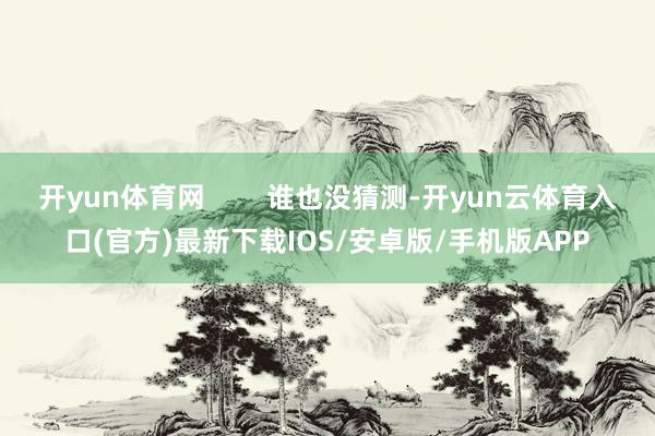 开yun体育网        谁也没猜测-开yun云体育入口(官方)最新下载IOS/安卓版/手机版APP