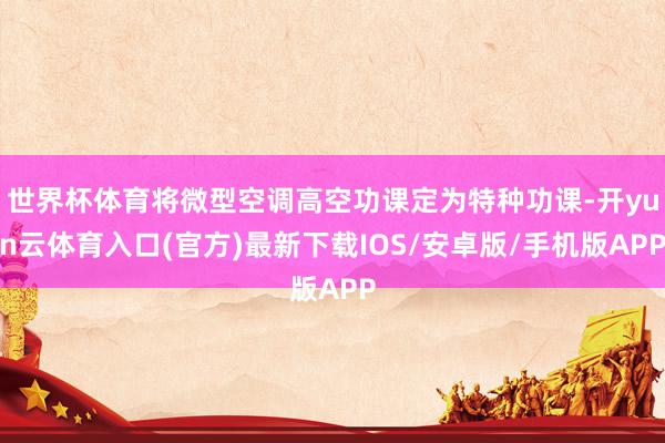 世界杯体育将微型空调高空功课定为特种功课-开yun云体育入口(官方)最新下载IOS/安卓版/手机版APP