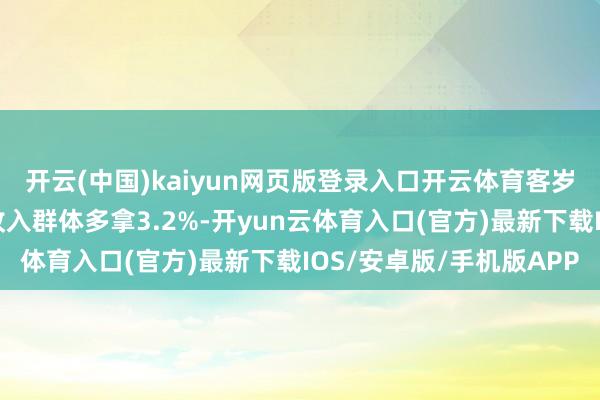 开云(中国)kaiyun网页版登录入口开云体育客岁待业金挂钩和洽使高收入群体多拿3.2%-开yun云体育入口(官方)最新下载IOS/安卓版/手机版APP