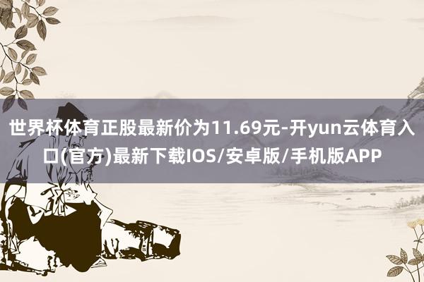 世界杯体育正股最新价为11.69元-开yun云体育入口(官方)最新下载IOS/安卓版/手机版APP