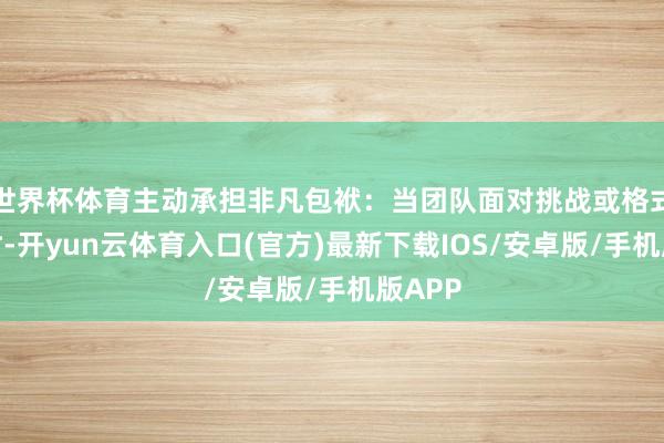 世界杯体育主动承担非凡包袱：当团队面对挑战或格式压力时-开yun云体育入口(官方)最新下载IOS/安卓版/手机版APP