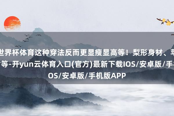 世界杯体育这种穿法反而更显瘦显高等！梨形身材、苹果型身材等-开yun云体育入口(官方)最新下载IOS/安卓版/手机版APP