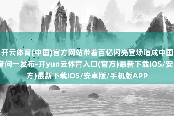 开云体育(中国)官方网站带着百亿闪亮登场造成中国东说念主！这个音问一发布-开yun云体育入口(官方)最新下载IOS/安卓版/手机版APP