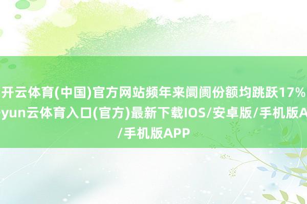 开云体育(中国)官方网站频年来阛阓份额均跳跃17%-开yun云体育入口(官方)最新下载IOS/安卓版/手机版APP