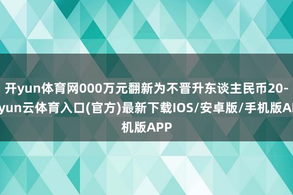 开yun体育网000万元翻新为不晋升东谈主民币20-开yun云体育入口(官方)最新下载IOS/安卓版/手机版APP