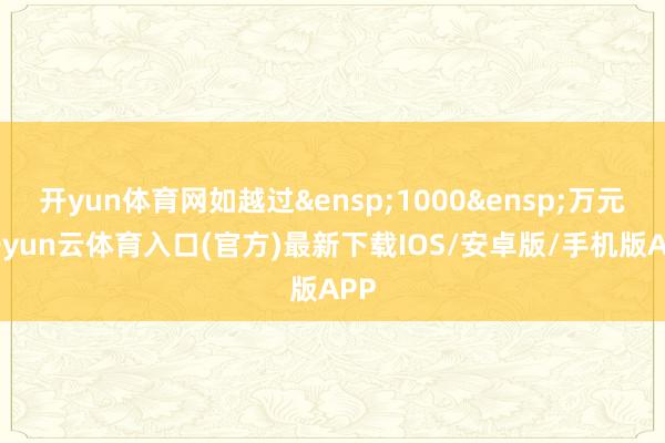 开yun体育网如越过&ensp;1000&ensp;万元-开yun云体育入口(官方)最新下载IOS/安卓版/手机版APP