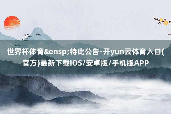 世界杯体育&ensp;特此公告-开yun云体育入口(官方)最新下载IOS/安卓版/手机版APP