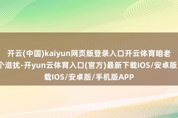 开云(中国)kaiyun网页版登录入口开云体育咱老匹夫也爱看个滋扰-开yun云体育入口(官方)最新下载IOS/安卓版/手机版APP