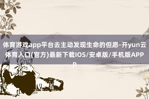体育游戏app平台去主动发现生命的但愿-开yun云体育入口(官方)最新下载IOS/安卓版/手机版APP