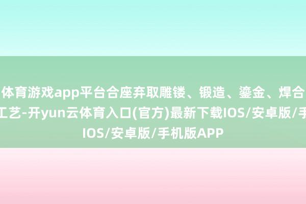 体育游戏app平台合座弃取雕镂、锻造、鎏金、焊合、抛光等工艺-开yun云体育入口(官方)最新下载IOS/安卓版/手机版APP