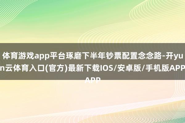 体育游戏app平台琢磨下半年钞票配置念念路-开yun云体育入口(官方)最新下载IOS/安卓版/手机版APP