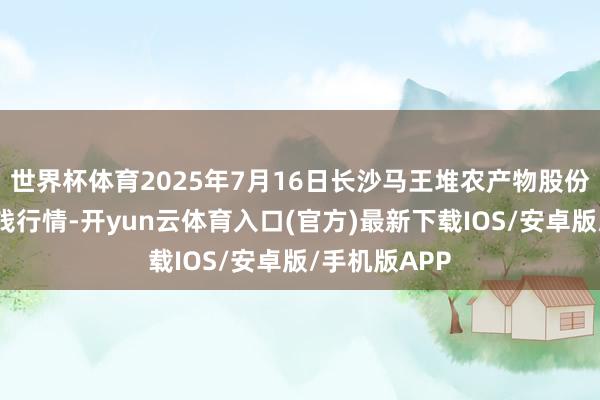 世界杯体育2025年7月16日长沙马王堆农产物股份有限公司价钱行情-开yun云体育入口(官方)最新下载IOS/安卓版/手机版APP