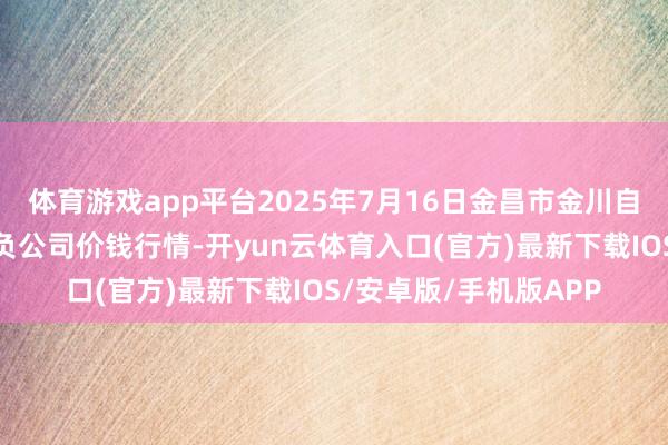 体育游戏app平台2025年7月16日金昌市金川自然农产物发展有限背负公司价钱行情-开yun云体育入口(官方)最新下载IOS/安卓版/手机版APP