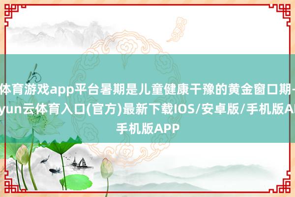 体育游戏app平台暑期是儿童健康干豫的黄金窗口期-开yun云体育入口(官方)最新下载IOS/安卓版/手机版APP