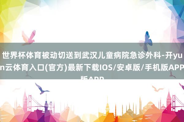 世界杯体育被动切送到武汉儿童病院急诊外科-开yun云体育入口(官方)最新下载IOS/安卓版/手机版APP