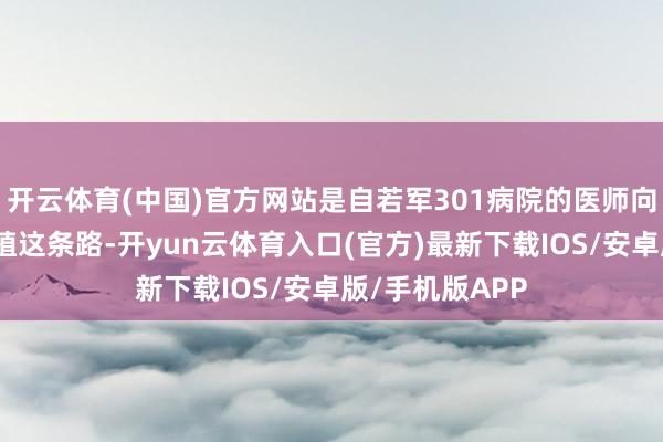开云体育(中国)官方网站是自若军301病院的医师向我建议了肝移植这条路-开yun云体育入口(官方)最新下载IOS/安卓版/手机版APP