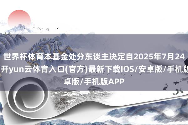 世界杯体育本基金处分东谈主决定自2025年7月24日起-开yun云体育入口(官方)最新下载IOS/安卓版/手机版APP