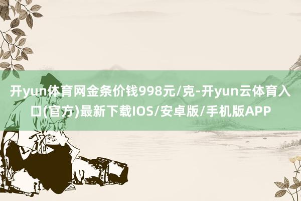 开yun体育网金条价钱998元/克-开yun云体育入口(官方)最新下载IOS/安卓版/手机版APP