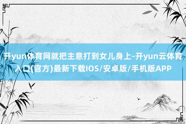 开yun体育网就把主意打到女儿身上-开yun云体育入口(官方)最新下载IOS/安卓版/手机版APP