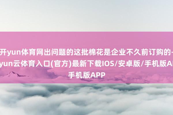 开yun体育网出问题的这批棉花是企业不久前订购的-开yun云体育入口(官方)最新下载IOS/安卓版/手机版APP