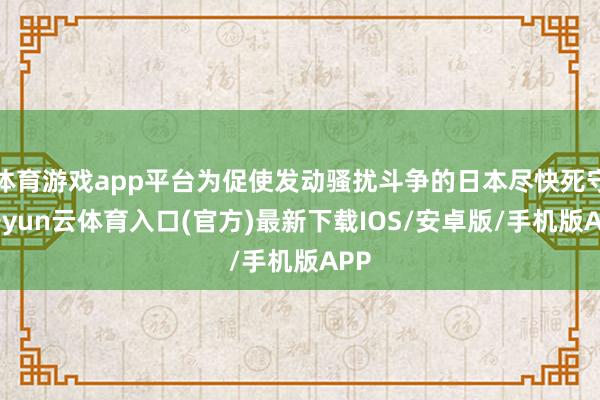 体育游戏app平台为促使发动骚扰斗争的日本尽快死守-开yun云体育入口(官方)最新下载IOS/安卓版/手机版APP