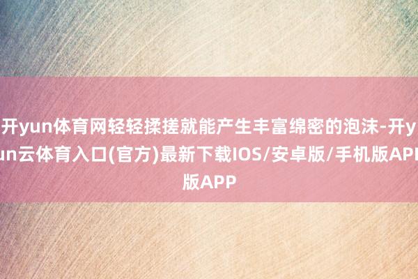 开yun体育网轻轻揉搓就能产生丰富绵密的泡沫-开yun云体育入口(官方)最新下载IOS/安卓版/手机版APP