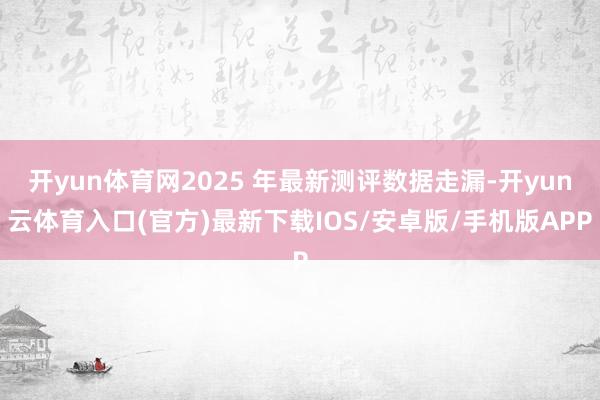 开yun体育网2025 年最新测评数据走漏-开yun云体育入口(官方)最新下载IOS/安卓版/手机版APP