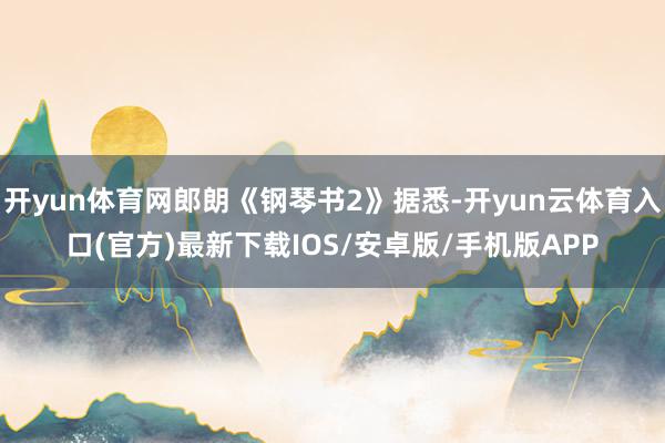 开yun体育网郎朗《钢琴书2》据悉-开yun云体育入口(官方)最新下载IOS/安卓版/手机版APP