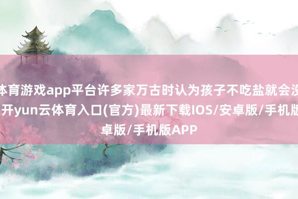 体育游戏app平台许多家万古时认为孩子不吃盐就会没力气-开yun云体育入口(官方)最新下载IOS/安卓版/手机版APP