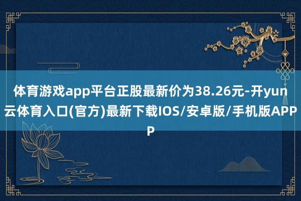 体育游戏app平台正股最新价为38.26元-开yun云体育入口(官方)最新下载IOS/安卓版/手机版APP