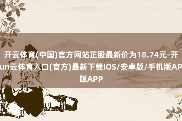 开云体育(中国)官方网站正股最新价为18.74元-开yun云体育入口(官方)最新下载IOS/安卓版/手机版APP