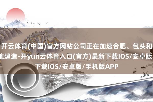 开云体育(中国)官方网站公司正在加速合肥、包头和宁国分娩基地建造-开yun云体育入口(官方)最新下载IOS/安卓版/手机版APP