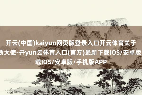 开云(中国)kaiyun网页版登录入口开云体育关于这次担任本质大使-开yun云体育入口(官方)最新下载IOS/安卓版/手机版APP