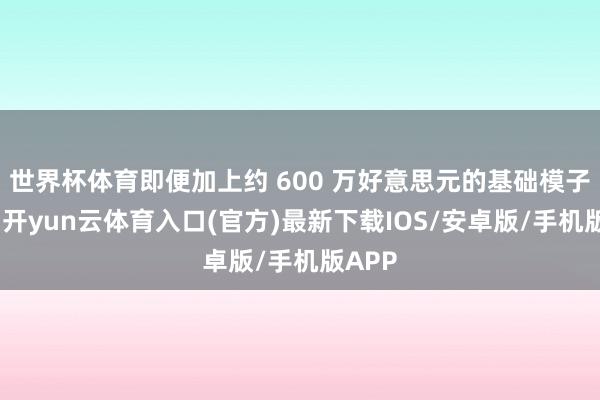 世界杯体育即便加上约 600 万好意思元的基础模子成本-开yun云体育入口(官方)最新下载IOS/安卓版/手机版APP
