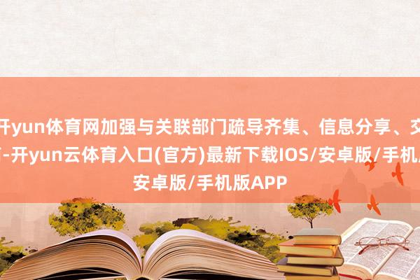 开yun体育网加强与关联部门疏导齐集、信息分享、交流会商-开yun云体育入口(官方)最新下载IOS/安卓版/手机版APP
